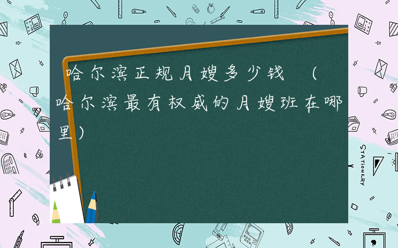 哈尔滨正规月嫂多少钱 (哈尔滨最有权威的月嫂班在哪里)